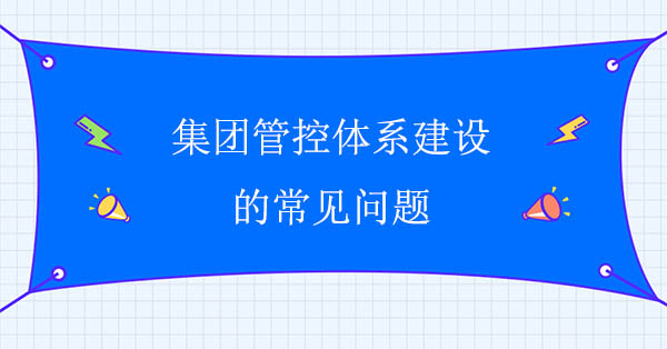 集團(tuán)管控建設(shè)咨詢公司：集團(tuán)管控體系建設(shè)的常見問題