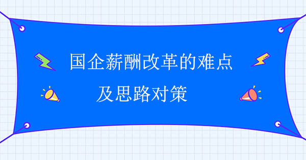 國企薪酬改革咨詢公司：國企薪酬改革的難點及思路對策