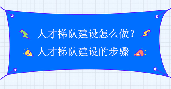 人才梯隊建設(shè)怎么做？人才梯隊建設(shè)實施方案步驟