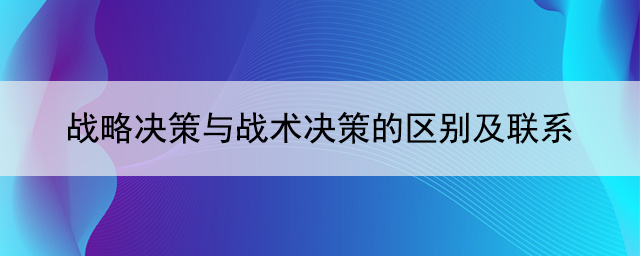 戰(zhàn)略決策與戰(zhàn)術(shù)決策的區(qū)別及聯(lián)系